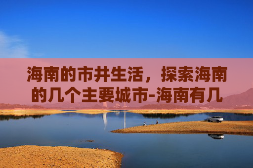 海南的市井生活，探索海南的几个主要城市-海南有几个市县