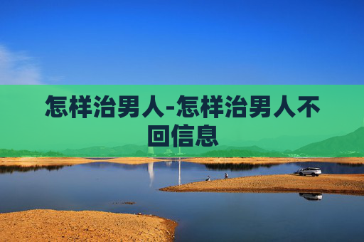 怎样治男人-怎样治男人不回信息