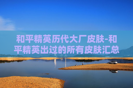 和平精英历代大厂皮肤-和平精英出过的所有皮肤汇总