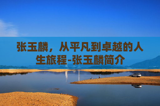 张玉麟，从平凡到卓越的人生旅程-张玉麟简介