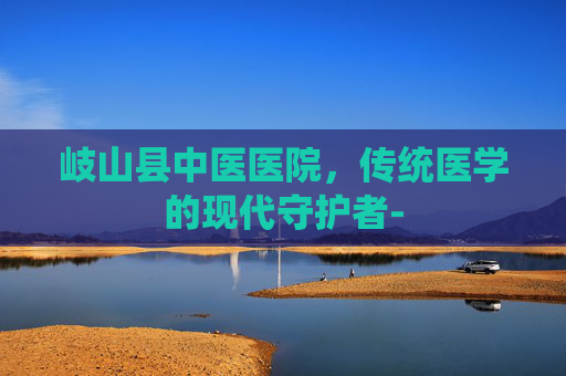 岐山县中医医院，传统医学的现代守护者-