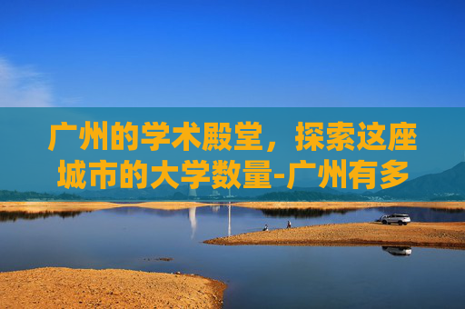 广州的学术殿堂，探索这座城市的大学数量-广州有多少大学院校