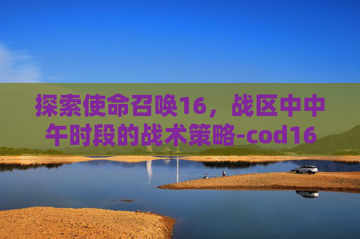 探索使命召唤16，战区中中午时段的战术策略-cod16战区怎么改名