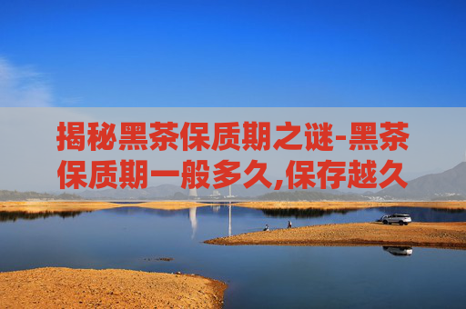揭秘黑茶保质期之谜-黑茶保质期一般多久,保存越久越好吗?