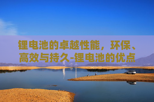 锂电池的卓越性能，环保、高效与持久-锂电池的优点有哪些