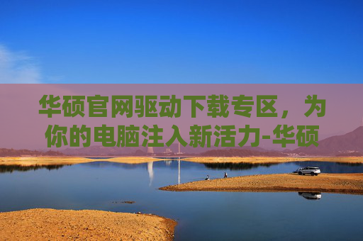华硕官网驱动下载专区，为你的电脑注入新活力-华硕官网驱动下载专区安装