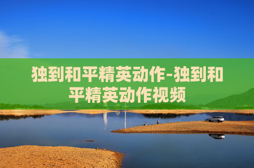 独到和平精英动作-独到和平精英动作视频 独到和平精英动作-独到和平精英动作视频