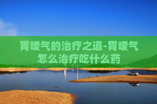 胃嗳气的治疗之道-胃嗳气怎么治疗吃什么药 胃嗳气的治疗之道-胃嗳气怎么治疗吃什么药