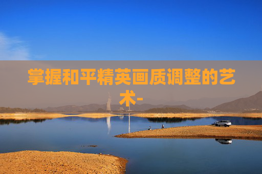 掌握和平精英画质调整的艺术- 掌握和平精英画质调整的艺术-