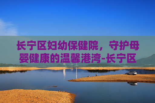 长宁区妇幼保健院,守护母婴健康的温馨港湾-长宁区妇幼保健院电话 长宁区妇幼保健院,守护母婴健康的温馨港湾-长宁区妇幼保健院电话