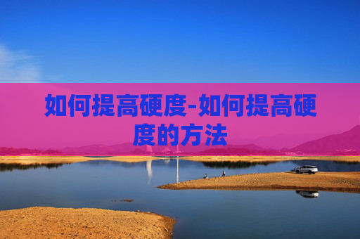 如何提高硬度-如何提高硬度的方法 如何提高硬度-如何提高硬度的方法