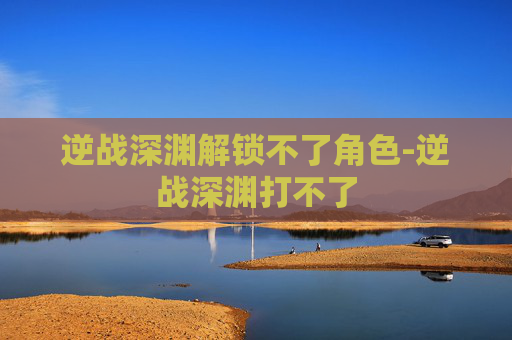 逆战深渊解锁不了角色-逆战深渊打不了 逆战深渊解锁不了角色-逆战深渊打不了