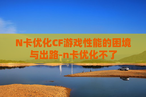 N卡优化CF游戏性能的困境与出路-n卡优化不了 N卡优化CF游戏性能的困境与出路-n卡优化不了