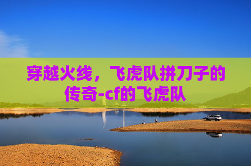 穿越火线,飞虎队拼刀子的传奇-cf的飞虎队 穿越火线,飞虎队拼刀子的传奇-cf的飞虎队
