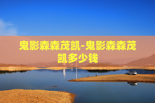 鬼影森森茂凯-鬼影森森茂凯多少钱 鬼影森森茂凯-鬼影森森茂凯多少钱