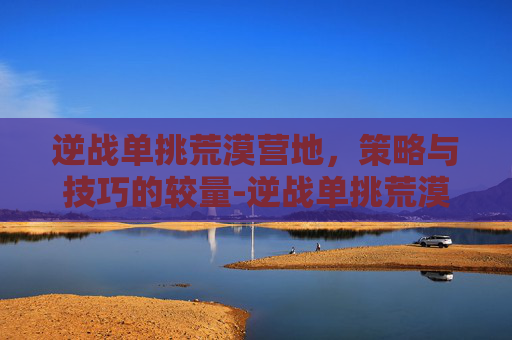 逆战单挑荒漠营地,策略与技巧的较量-逆战单挑荒漠营地在哪 逆战单挑荒漠营地,策略与技巧的较量-逆战单挑荒漠营地在哪