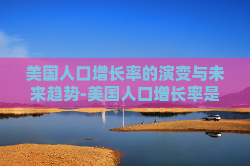 美国人口增长率的演变与未来趋势-美国人口增长率是多少 美国人口增长率的演变与未来趋势-美国人口增长率是多少