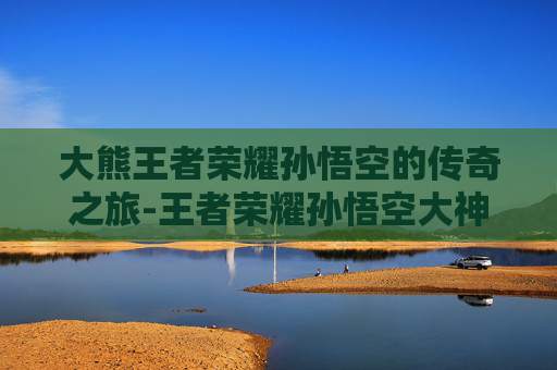 大熊王者荣耀孙悟空的传奇之旅-王者荣耀孙悟空大神视频