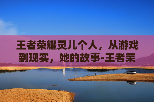王者荣耀灵儿个人，从游戏到现实，她的故事-王者荣耀灵儿原名叫什么