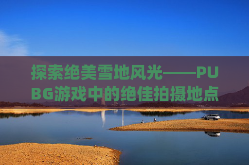 探索绝美雪地风光——PUBG游戏中的绝佳拍摄地点-pubg有雪地地图吗
