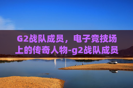 G2战队成员，电子竞技场上的传奇人物-g2战队成员介绍