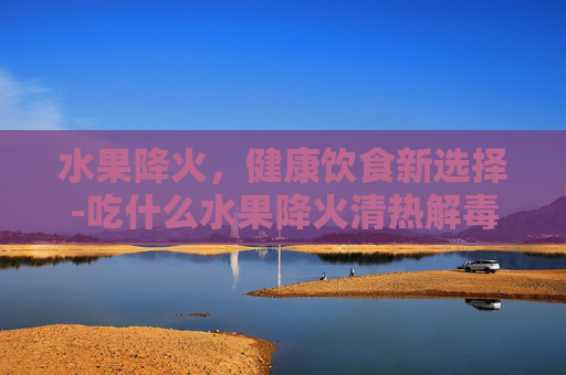 水果降火，健康饮食新选择-吃什么水果降火清热解毒
