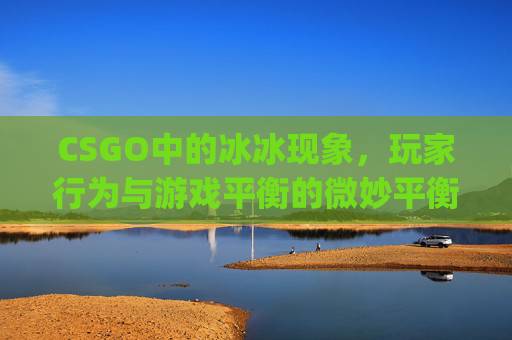 CSGO中的冰冰现象,玩家行为与游戏平衡的微妙平衡-csgo冰火是什么 CSGO中的冰冰现象,玩家行为与游戏平衡的微妙平衡-csgo冰火是什么