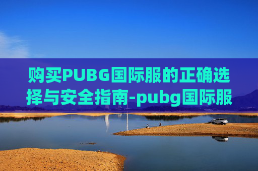 购买PUBG国际服的正确选择与安全指南-pubg国际服怎么选择服务器 购买PUBG国际服的正确选择与安全指南-pubg国际服怎么选择服务器