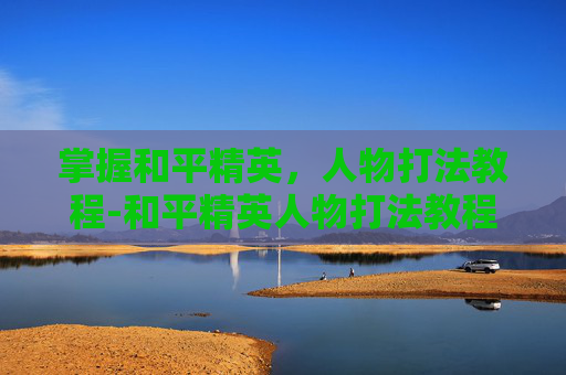 掌握和平精英，人物打法教程-和平精英人物打法教程视频
