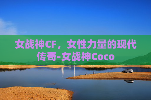 女战神CF,女性力量的现代传奇-女战神Coco 女战神CF,女性力量的现代传奇-女战神Coco