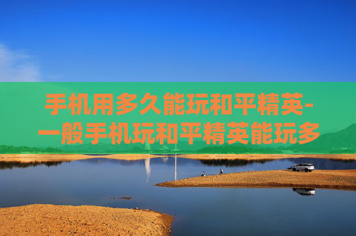 手机用多久能玩和平精英-一般手机玩和平精英能玩多久 手机用多久能玩和平精英-一般手机玩和平精英能玩多久