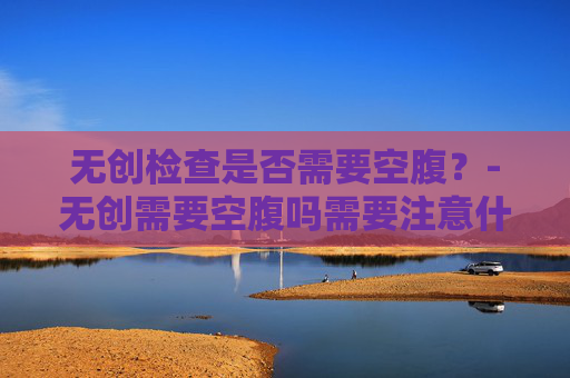 无创检查是否需要空腹?-无创需要空腹吗需要注意什么 无创检查是否需要空腹?-无创需要空腹吗需要注意什么