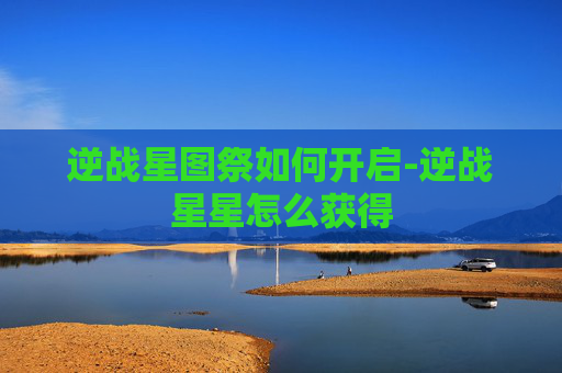 逆战星图祭如何开启-逆战星星怎么获得 逆战星图祭如何开启-逆战星星怎么获得