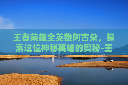 王者荣耀全英雄阿古朵，探索这位神秘英雄的奥秘-王者荣耀阿古朵去内图