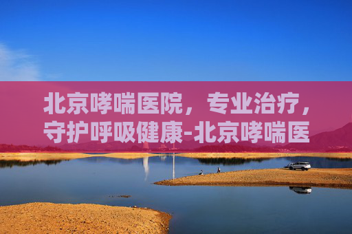 北京哮喘医院，专业治疗，守护呼吸健康-北京哮喘医院哪家最好