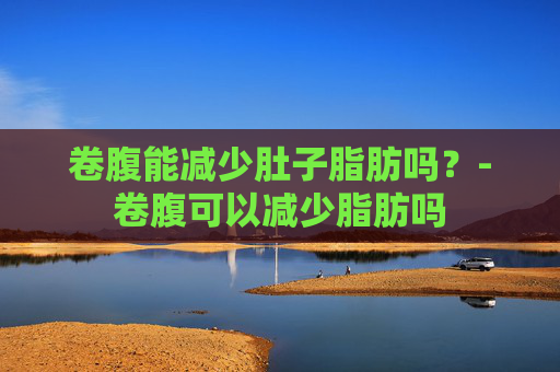 卷腹能减少肚子脂肪吗？-卷腹可以减少脂肪吗