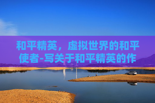和平精英，虚拟世界的和平使者-写关于和平精英的作文题目