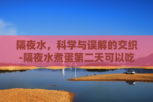 隔夜水，科学与误解的交织-隔夜水煮蛋第二天可以吃吗