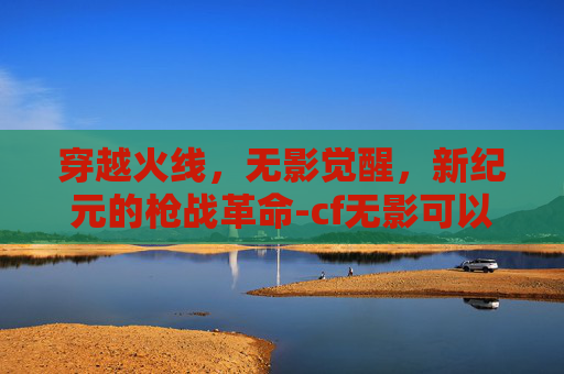穿越火线,无影觉醒,新纪元的枪战革命-cf无影可以觉醒吗 穿越火线,无影觉醒,新纪元的枪战革命-cf无影可以觉醒吗