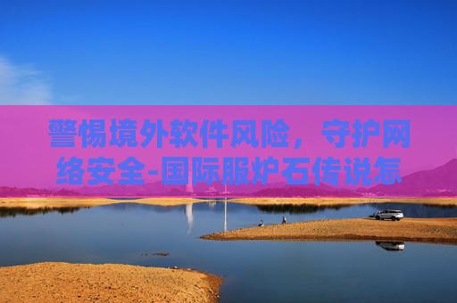 警惕境外软件风险，守护网络安全-国际服炉石传说怎么下载不了