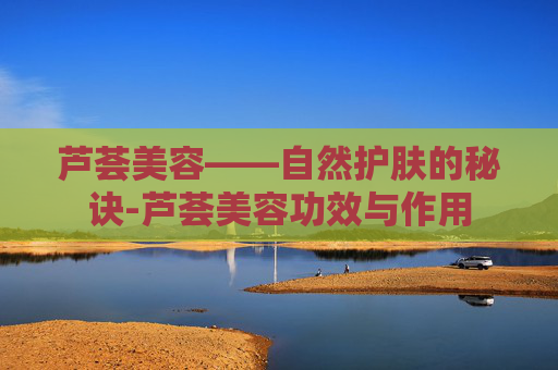 芦荟美容——自然护肤的秘诀-芦荟美容功效与作用