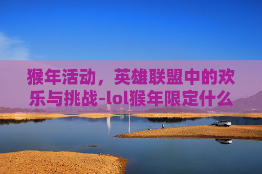 猴年活动，英雄联盟中的欢乐与挑战-lol猴年限定什么时候返场