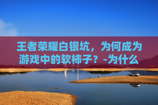 王者荣耀白银坑，为何成为游戏中的软柿子？-为什么王者荣耀白银那么难打