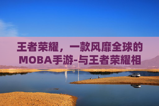 王者荣耀，一款风靡全球的MOBA手游-与王者荣耀相似的手游下载