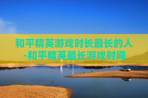 和平精英游戏时长最长的人-和平精英最长游戏时间