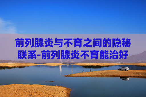 前列腺炎与不育之间的隐秘联系-前列腺炎不育能治好吗