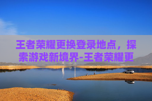王者荣耀更换登录地点，探索游戏新境界-王者荣耀更换登录地点在哪