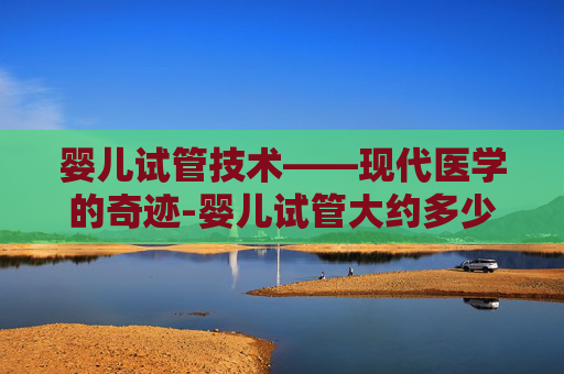 婴儿试管技术——现代医学的奇迹-婴儿试管大约多少钱