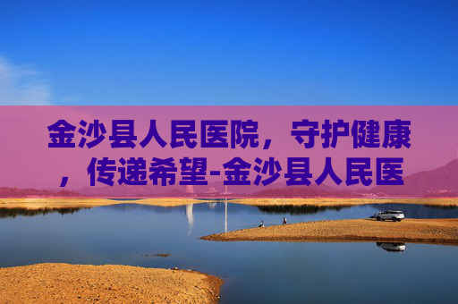 金沙县人民医院，守护健康，传递希望-金沙县人民医院官网