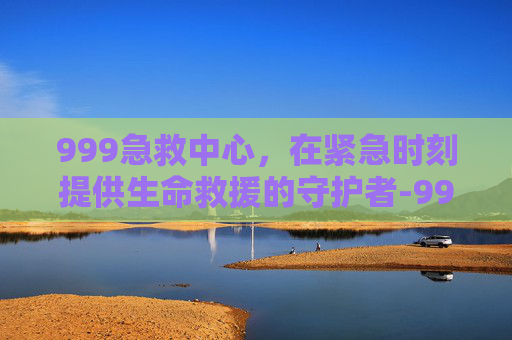 999急救中心,在紧急时刻提供生命救援的守护者-999急救中心医院 999急救中心,在紧急时刻提供生命救援的守护者-999急救中心医院